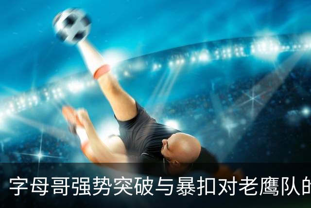 字母哥强势突破与暴扣对老鹰队的影响分析